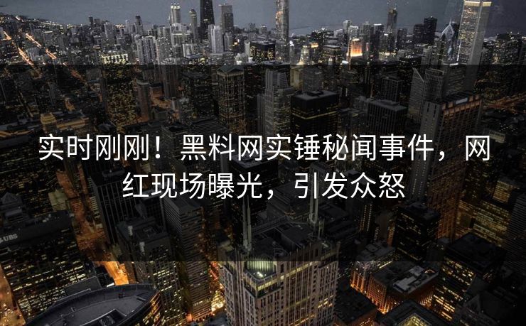 实时刚刚！黑料网实锤秘闻事件，网红现场曝光，引发众怒