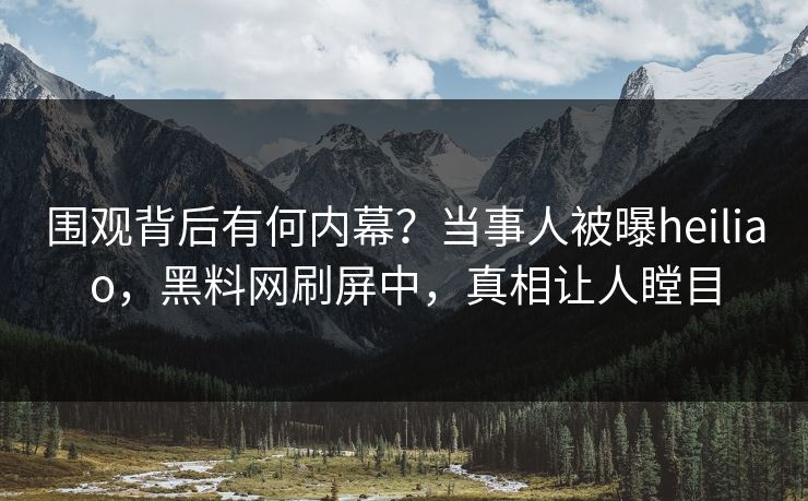 围观背后有何内幕？当事人被曝heiliao，黑料网刷屏中，真相让人瞠目