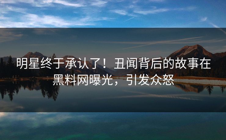 明星终于承认了！丑闻背后的故事在黑料网曝光，引发众怒