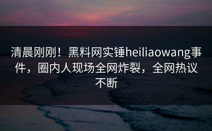 清晨刚刚！黑料网实锤heiliaowang事件，圈内人现场全网炸裂，全网热议不断