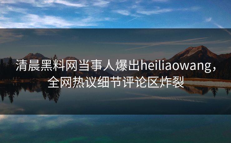 清晨黑料网当事人爆出heiliaowang，全网热议细节评论区炸裂