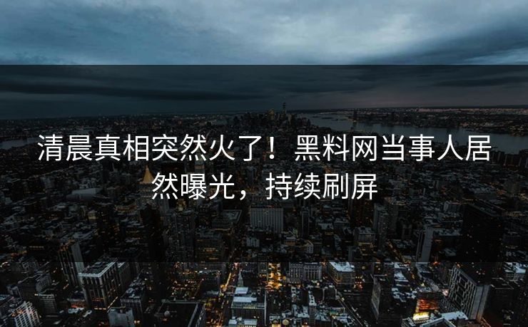 清晨真相突然火了！黑料网当事人居然曝光，持续刷屏