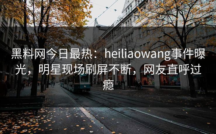 黑料网今日最热：heiliaowang事件曝光，明星现场刷屏不断，网友直呼过瘾