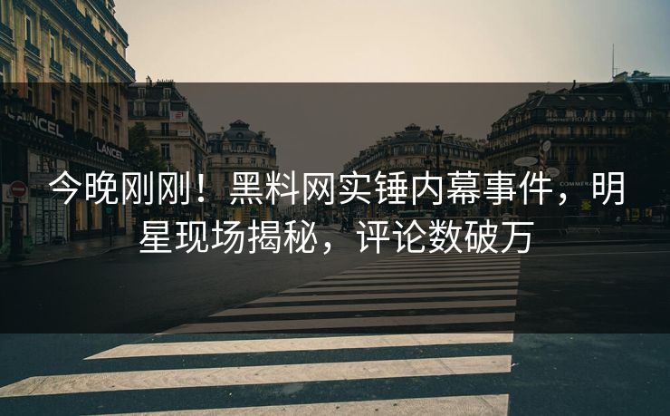 今晚刚刚！黑料网实锤内幕事件，明星现场揭秘，评论数破万