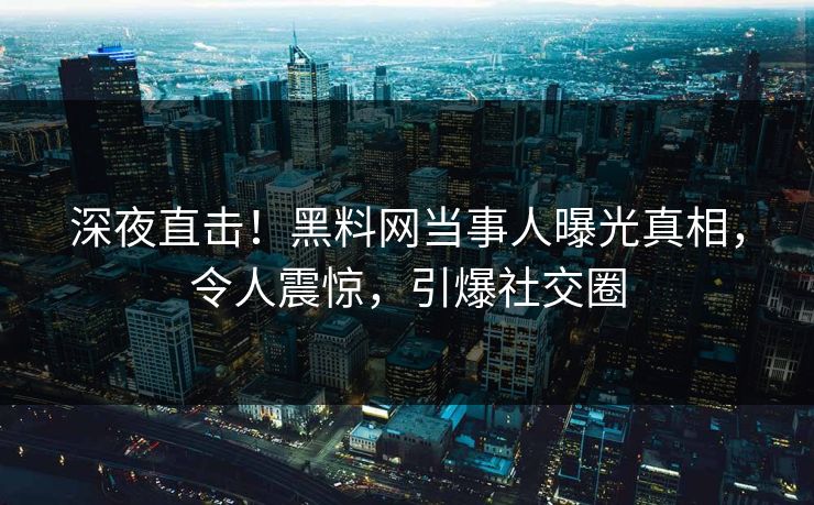 深夜直击！黑料网当事人曝光真相，令人震惊，引爆社交圈