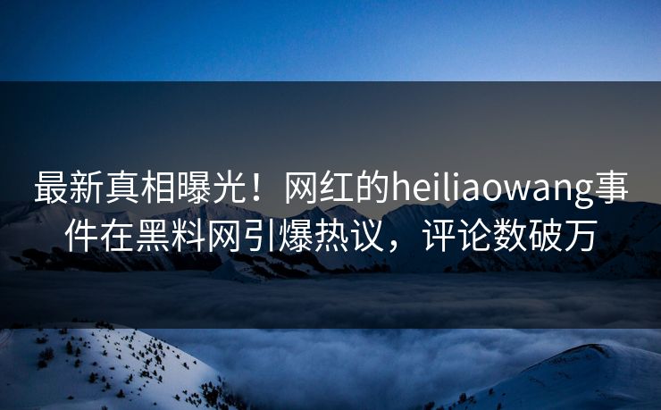 最新真相曝光！网红的heiliaowang事件在黑料网引爆热议，评论数破万