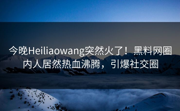 今晚Heiliaowang突然火了！黑料网圈内人居然热血沸腾，引爆社交圈