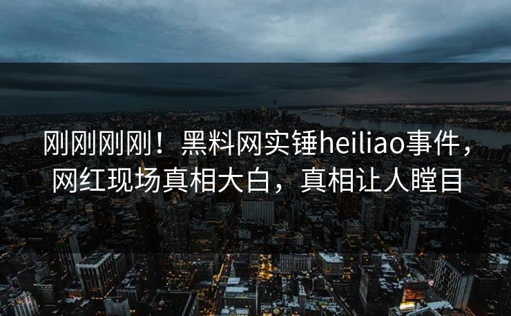 刚刚刚刚！黑料网实锤heiliao事件，网红现场真相大白，真相让人瞠目