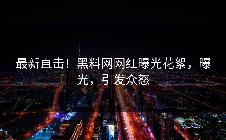 最新直击！黑料网网红曝光花絮，曝光，引发众怒