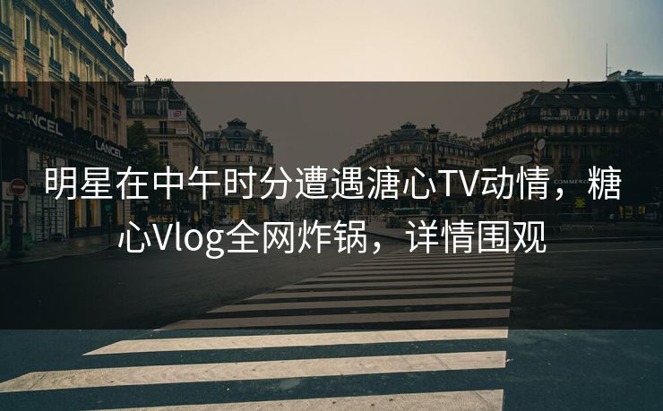 明星在中午时分遭遇溏心TV动情，糖心Vlog全网炸锅，详情围观