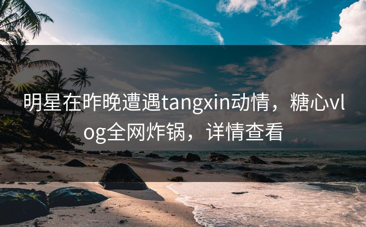 明星在昨晚遭遇tangxin动情,糖心vlog全网炸锅,详情查看 明星在昨晚遭遇tangxin动情,糖心vlog全网炸锅,详情查看