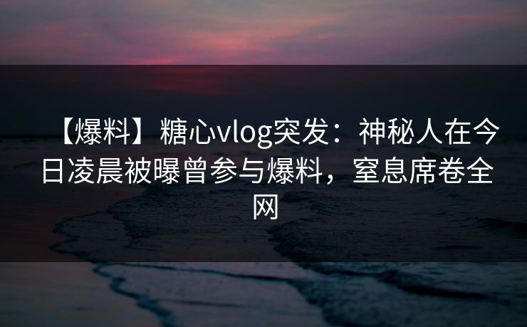 【爆料】糖心vlog突发：神秘人在今日凌晨被曝曾参与爆料，窒息席卷全网