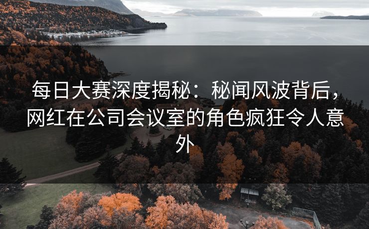每日大赛深度揭秘：秘闻风波背后，网红在公司会议室的角色疯狂令人意外