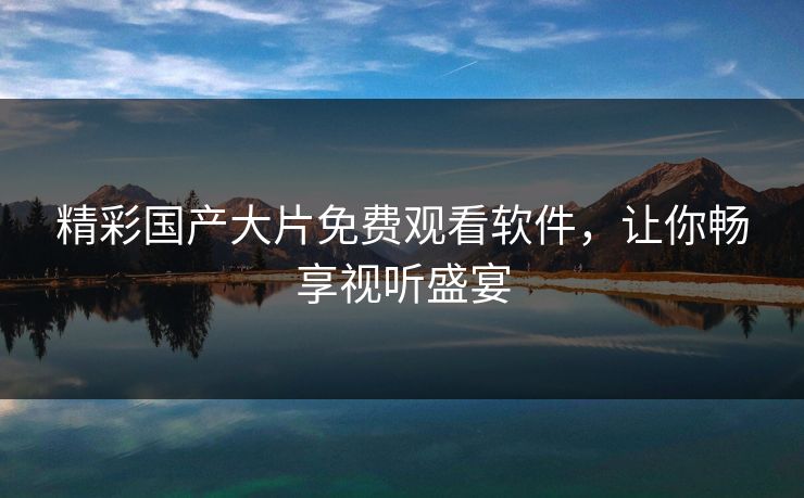 精彩国产大片免费观看软件，让你畅享视听盛宴