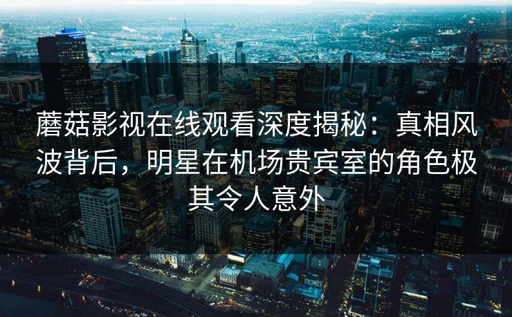 蘑菇影视在线观看深度揭秘：真相风波背后，明星在机场贵宾室的角色极其令人意外