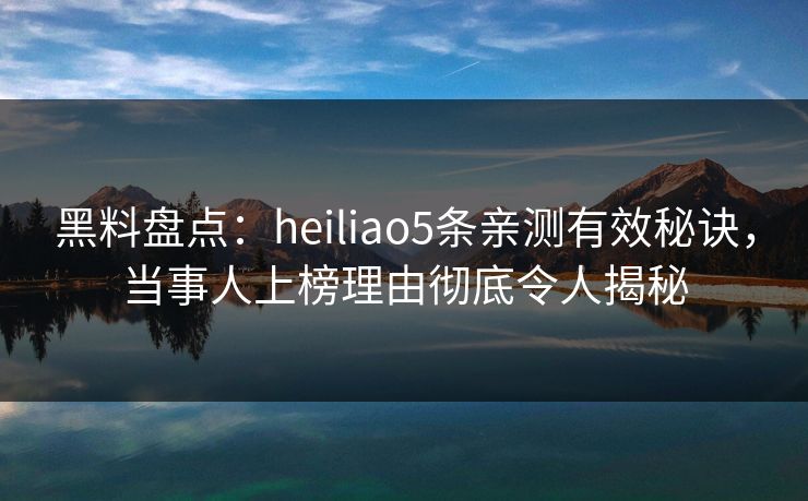 黑料盘点：heiliao5条亲测有效秘诀，当事人上榜理由彻底令人揭秘