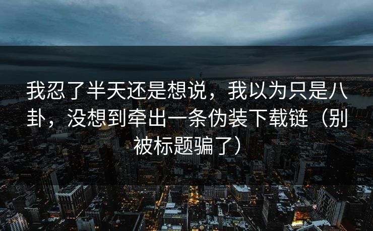 我忍了半天还是想说，我以为只是八卦，没想到牵出一条伪装下载链（别被标题骗了）