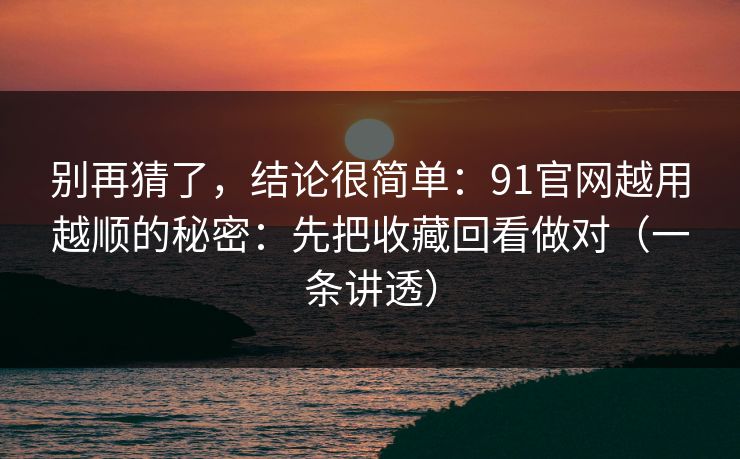别再猜了，结论很简单：91官网越用越顺的秘密：先把收藏回看做对（一条讲透）