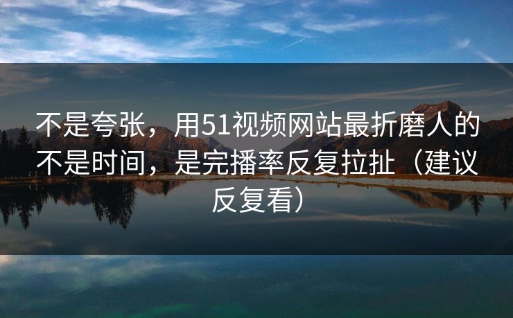 不是夸张，用51视频网站最折磨人的不是时间，是完播率反复拉扯（建议反复看）