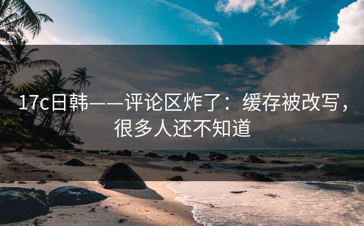 17c日韩——评论区炸了：缓存被改写，很多人还不知道