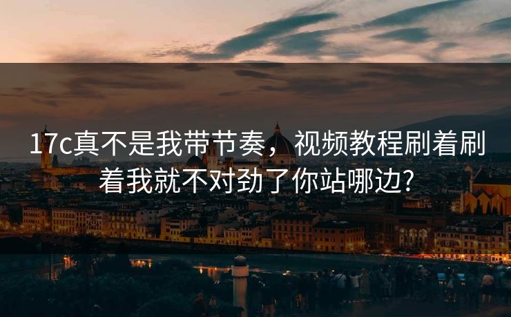 17c真不是我带节奏，视频教程刷着刷着我就不对劲了你站哪边?